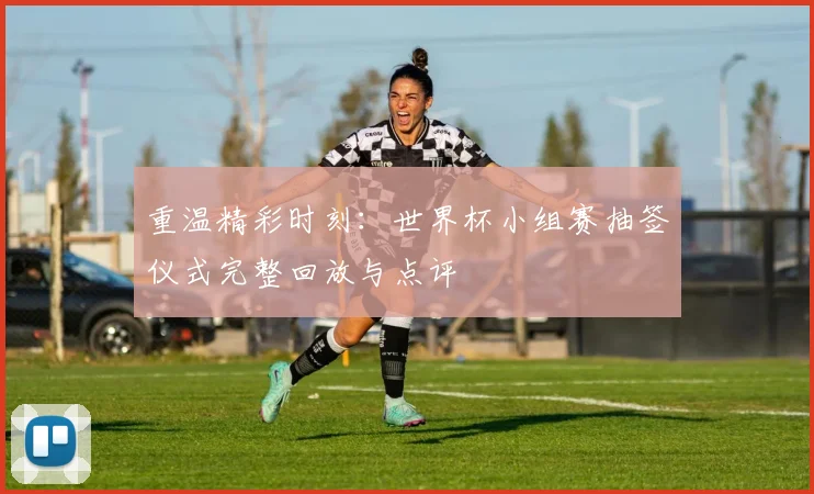 重温精彩时刻：世界杯小组赛抽签仪式完整回放与点评