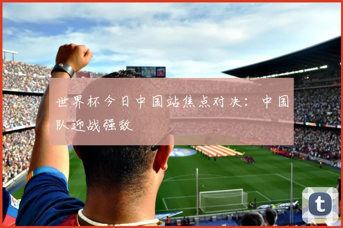 世界杯今日中国站焦点对决：中国队迎战强敌