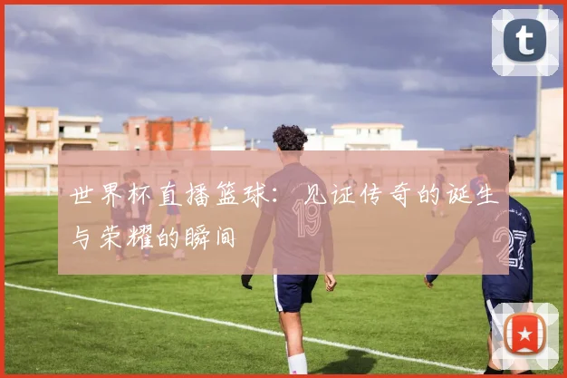 世界杯直播篮球：见证传奇的诞生与荣耀的瞬间